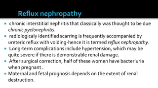    chronic interstitial nephritis that classically was thought to be due
    chronic pyelonephritis.
   radiologicaly identified scarring is frequently accompanied by
    ureteric reflux with voiding-hence it is termed reflux nephropathy.
   Long-term complications include hypertension, which may be
    quite severe if there is demonstrable renal damage.
   After surgical correction, half of these women have bacteriuria
    when pregnant .
   Maternal and fetal prognosis depends on the extent of renal
    destruction.
 
