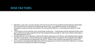    Between 1 year and ~50 years of age, UTI and recurrent UTI are predominantly diseases of females.
    Are 10 times more common among women than men. as 50–80% of women in the general
    population acquire at least once atime; UTI during their lifetime—uncomplicated cystitis in most
    cases
    The urethra is much shorter (4cm) and closer to the anus. . Colonization of the vaginal introitus and
    perirurethral area with organisms from the intestinal flora (usually E. coli) is the critical initial step in
    the pathogenesis of UTI.
   Escherichia coli is more likely to colonize the glans and prepuce of clitoris; and subsequently migrate
    into the urinary tract . Sexual intercourse is associated with an increased risk of vaginal colonization
    with E. coli and thereby increases the risk of UTI . Honey moon Cystitis may persist as chronic UTI.
   As a woman's estrogen levels decrease with menopause, her risk of urinary tract infections increases
    due to the loss of protective effect of estrogen .
 