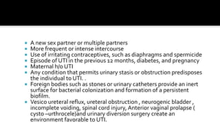  A new sex partner or multiple partners
 More frequent or intense intercourse
 Use of irritating contraceptives, such as diaphragms and spermicide
 Episode of UTI in the previous 12 months, diabetes, and pregnancy
 Maternal h/o UTI
 Any condition that permits urinary stasis or obstruction predisposes
  the individual to UTI. .
 Foreign bodies such as stones or urinary catheters provide an inert
  surface for bacterial colonization and formation of a persistent
  biofilm.
 Vesico ureteral reflux, ureteral obstruction , neurogenic bladder ,
  incomplete voiding, spinal cord injury, Anterior vaginal prolapse (
  cysto –urthrocele)and urinary diversion surgery create an
  environment favorable to UTI.
 