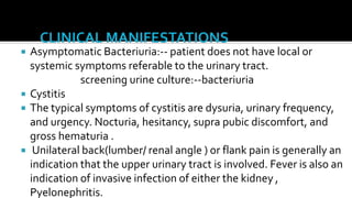    Asymptomatic Bacteriuria:-- patient does not have local or
    systemic symptoms referable to the urinary tract.
               screening urine culture:--bacteriuria
   Cystitis
   The typical symptoms of cystitis are dysuria, urinary frequency,
    and urgency. Nocturia, hesitancy, supra pubic discomfort, and
    gross hematuria .
    Unilateral back(lumber/ renal angle ) or flank pain is generally an
    indication that the upper urinary tract is involved. Fever is also an
    indication of invasive infection of either the kidney ,
    Pyelonephritis.
 