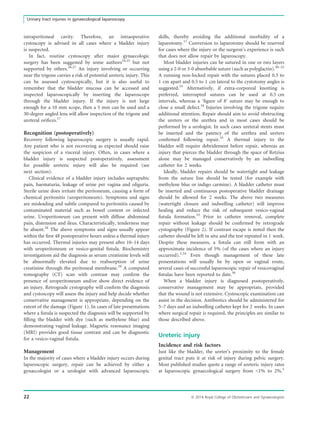 intraperitoneal cavity. Therefore, an intraoperative
cystoscopy is advised in all cases where a bladder injury
is suspected.
In fact, routine cystoscopy after major gynaecologic
surgery has been suggested by some authors24,25
but not
supported by others.26,27
An injury involving or occurring
near the trigone carries a risk of potential ureteric injury. This
can be assessed cystoscopically, but it is also useful to
remember that the bladder mucosa can be accessed and
inspected laparoscopically by inserting the laparoscope
through the bladder injury. If the injury is not large
enough for a 10 mm scope, then a 5 mm can be used and a
30-degree angled lens will allow inspection of the trigone and
ureteral oriﬁces.17
Recognition (postoperatively)
Recovery following laparoscopic surgery is usually rapid.
Any patient who is not recovering as expected should raise
the suspicion of a visceral injury. Often, in cases where a
bladder injury is suspected postoperatively, assessment
for possible ureteric injury will also be required (see
next section).
Clinical evidence of a bladder injury includes suprapubic
pain, haematuria, leakage of urine per vagina and oliguria.
Sterile urine does irritate the peritoneum, causing a form of
chemical peritonitis (uroperitoneum). Symptoms and signs
are misleading and subtle compared to peritonitis caused by
contaminated material such as bowel content or infected
urine. Uroperitoneum can present with diffuse abdominal
pain, distension and ileus. Characteristically, tenderness may
be absent.28
The above symptoms and signs usually appear
within the ﬁrst 48 postoperative hours unless a thermal injury
has occurred. Thermal injuries may present after 10–14 days
with uroperitoneum or vesico-genital ﬁstula. Biochemistry
investigations aid the diagnosis as serum creatinine levels will
be abnormally elevated due to reabsorption of urine
creatinine through the peritoneal membrane.29
A computed
tomography (CT) scan with contrast may conﬁrm the
presence of uroperitoneum and/or show direct evidence of
an injury. Retrograde cystography will conﬁrm the diagnosis
and cystoscopy will assess the injury and help decide whether
conservative management is appropriate, depending on the
extent of the damage (Figure 1). In cases of late presentations
where a ﬁstula is suspected the diagnosis will be supported by
ﬁlling the bladder with dye (such as methylene blue) and
demonstrating vaginal leakage. Magnetic resonance imaging
(MRI) provides good tissue contrast and can be diagnostic
for a vesico-vaginal ﬁstula.
Management
In the majority of cases where a bladder injury occurs during
laparoscopic surgery, repair can be achieved by either a
gynaecologist or a urologist with advanced laparoscopic
skills, thereby avoiding the additional morbidity of a
laparotomy.17
Conversion to laparotomy should be reserved
for cases where the injury or the surgeon’s experience is such
that does not allow repair by laparoscopy.
Most bladder injuries can be sutured in one or two layers
using a 2-0 or 3-0 absorbable suture (such as polyglactin).30–32
A running non-locked repair with the sutures placed 0.5 to
1 cm apart and 0.5 to 1 cm lateral to the cystotomy angles is
suggested.33
Alternatively, if extra-corporeal knotting is
preferred, interrupted sutures can be used at 0.5 cm
intervals, whereas a ‘ﬁgure of 8’ suture may be enough to
close a small defect.34
Injuries involving the trigone require
additional attention. Repair should aim to avoid obstructing
the ureters or the urethra and in most cases should be
performed by a urologist. In such cases ureteral stents must
be inserted and the patency of the urethra and ureters
conﬁrmed following repair.35
A thermal injury to the
bladder will require debridement before repair, whereas an
injury that pierces the bladder through the space of Retzius
alone may be managed conservatively by an indwelling
catheter for 2 weeks.
Ideally, bladder repairs should be watertight and leakage
from the suture line should be tested (for example with
methylene blue or indigo carmine). A bladder catheter must
be inserted and continuous postoperative bladder drainage
should be allowed for 2 weeks. The above two measures
(watertight closure and indwelling catheter) will improve
healing and reduce the risk of subsequent vesico-vaginal
ﬁstula formation.33
Prior to catheter removal, complete
repair without leakage should be conﬁrmed by retrograde
cystography (Figure 2). If contrast escape is noted then the
catheter should be left in situ and the test repeated in 1 week.
Despite these measures, a ﬁstula can still form with an
approximate incidence of 5% (of the cases where an injury
occurred).3,34
Even though management of these late
presentations will usually be by open or vaginal route,
several cases of successful laparoscopic repair of vesicovaginal
ﬁstulas have been reported to date.36
When a bladder injury is diagnosed postoperatively,
conservative management may be appropriate, provided
that the wound is not extensive. Cystoscopic examination can
assist in the decision. Antibiotics should be administered for
5–7 days and an indwelling catheter kept for 2 weeks. In cases
where surgical repair is required, the principles are similar to
those described above.
Ureteric injury
Incidence and risk factors
Just like the bladder, the ureter’s proximity to the female
genital tract puts it at risk of injury during pelvic surgery.
Most published studies quote a range of ureteric injury rates
at laparoscopic gynaecological surgery from 1% to 2%.5
22 ª 2014 Royal College of Obstetricians and Gynaecologists
Urinary tract injuries in gynaecological laparoscopy
 