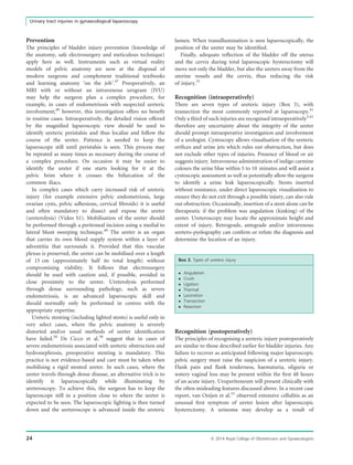 Prevention
The principles of bladder injury prevention (knowledge of
the anatomy, safe electrosurgery and meticulous technique)
apply here as well. Instruments such as virtual reality
models of pelvic anatomy are now at the disposal of
modern surgeons and complement traditional textbooks
and learning anatomy ‘on the job’.47
Preoperatively, an
MRI with or without an intravenous urogram (IVU)
may help the surgeon plan a complex procedure, for
example, in cases of endometriosis with suspected ureteric
involvement;48
however, this investigation offers no beneﬁt
in routine cases. Intraoperatively, the detailed vision offered
by the magniﬁed laparoscopic view should be used to
identify ureteric peristalsis and thus localise and follow the
course of the ureter. Patience is needed to keep the
laparoscope still until peristalsis is seen. This process may
be repeated as many times as necessary during the course of
a complex procedure. On occasion it may be easier to
identify the ureter if one starts looking for it at the
pelvic brim where it crosses the bifurcation of the
common iliacs.
In complex cases which carry increased risk of ureteric
injury (for example extensive pelvic endometriosis, large
ovarian cysts, pelvic adhesions, cervical ﬁbroids) it is useful
and often mandatory to dissect and expose the ureter
(ureterolysis) (Video S1). Mobilisation of the ureter should
be performed through a peritoneal incision using a medial to
lateral blunt sweeping technique.49
The ureter is an organ
that carries its own blood supply system within a layer of
adventitia that surrounds it. Provided that this vascular
plexus is preserved, the ureter can be mobilised over a length
of 15 cm (approximately half its total length) without
compromising viability. It follows that electrosurgery
should be used with caution and, if possible, avoided in
close proximity to the ureter. Ureterolysis performed
through dense surrounding pathology, such as severe
endometriosis, is an advanced laparoscopic skill and
should normally only be performed in centres with the
appropriate expertise.
Ureteric stenting (including lighted stents) is useful only in
very select cases, where the pelvic anatomy is severely
distorted and/or usual methods of ureter identiﬁcation
have failed.50
De Cicco et al.38
suggest that in cases of
severe endometriosis associated with ureteric obstruction and
hydronephrosis, preoperative stenting is mandatory. This
practice is not evidence-based and care must be taken when
mobilising a rigid stented ureter. In such cases, where the
ureter travels through dense disease, an alternative trick is to
identify it laparoscopically while illuminating by
ureteroscopy. To achieve this, the surgeon has to keep the
laparoscope still in a position close to where the ureter is
expected to be seen. The laparoscopic lighting is then turned
down and the ureteroscope is advanced inside the ureteric
lumen. When transillumination is seen laparoscopically, the
position of the ureter may be identiﬁed.
Finally, adequate reﬂection of the bladder off the uterus
and the cervix during total laparoscopic hysterectomy will
move not only the bladder, but also the ureters away from the
uterine vessels and the cervix, thus reducing the risk
of injury.51
Recognition (intraoperatively)
There are seven types of ureteric injury (Box 3), with
transection the most commonly reported at laparoscopy.41
Only a third of such injuries are recognised intraoperatively5,41
therefore any uncertainty about the integrity of the ureter
should prompt intraoperative investigation and involvement
of a urologist. Cystoscopy allows visualisation of the ureteric
oriﬁces and urine jets which rules out obstruction, but does
not exclude other types of injuries. Presence of blood or air
suggests injury. Intravenous administration of indigo carmine
colours the urine blue within 5 to 10 minutes and will assist a
cystoscopic assessment as well as potentially allow the surgeon
to identify a urine leak laparoscopically. Stents inserted
without resistance, under direct laparoscopic visualisation to
ensure they do not exit through a possible injury, can also rule
out obstruction. Occasionally, insertion of a stent alone can be
therapeutic if the problem was angulation (kinking) of the
ureter. Ureteroscopy may locate the approximate height and
extent of injury. Retrograde, antegrade and/or intravenous
uretero-pyelography can conﬁrm or refute the diagnosis and
determine the location of an injury.
Box 3. Types of ureteric injury
 Angulation
 Crush
 Ligation
 Thermal
 Laceration
 Transection
 Resection
Recognition (postoperatively)
The principles of recognising a ureteric injury postoperatively
are similar to those described earlier for bladder injuries. Any
failure to recover as anticipated following major laparoscopic
pelvic surgery must raise the suspicion of a ureteric injury.
Flank pain and ﬂank tenderness, haematuria, oliguria or
watery vaginal loss may be present within the ﬁrst 48 hours
of an acute injury. Uroperitoneum will present clinically with
the often misleading features discussed above. In a recent case
report, van Ooijen et al.52
observed extensive cellulitis as an
unusual ﬁrst symptom of ureter lesion after laparoscopic
hysterectomy. A urinoma may develop as a result of
24 ª 2014 Royal College of Obstetricians and Gynaecologists
Urinary tract injuries in gynaecological laparoscopy
 