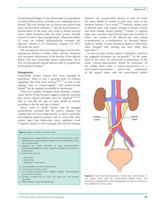 retroperitoneal leakage of urine which leads to encapsulation
by reactive ﬁbrous tissue, such that a cyst containing urine is
formed. This may develop into an abscess and present with
sepsis and electrolyte imbalance.53
Like all visceral injuries, a
thermal injury to the ureter may result to delayed necrosis
and/or ﬁstula formation that will often present clinically
between 10 and 14 days postoperatively. Ultrasound and/or
CT scans can evaluate hydronephrosis, urinomas and
abscesses, whereas a CT intravenous urogram (CT IVU)
will locate the injury.
The consequences of an unrecognised injury can vary from
spontaneous healing to ﬁstula and/or stricture formation
with associated deterioration of the function of the affected
kidney. This may occasionally require nephrectomy. Up to
25% of unrecognised ureteral injuries result in eventual loss
of the ipsilateral kidney.54
Management
Traditionally ureteric injuries have been managed by
laparotomy. There is now a growing body of evidence
suggesting that both acute injuries,38,53–58
as well as late
sequelae such as uretero-vaginal59
and uretero-uterine
ﬁstulas60
can be repaired successfully by laparoscopy.
There are a number of options when repairing a ureteric
injury. Review of the literature suggests a general consensus
that certain surgical principles must be respected41,55,61,62
(Box 4) and that the type of repair should be selected
according to the site and type of injury.
Minor crush or needle injuries may be managed
conservatively provided that the ureter’s integrity and
viability have not been compromised, i.e. there is peristalsis
and adequate perfusion present with no urine leak. Most
authors agree that obstruction (more signiﬁcant crush
or ligature injuries) is best managed with ureteral stenting.
Box 4. Surgical principles of ureteric repair
 Adequate but careful debridement to avoid shortening the ureter
(debridement may be needed to enable the use of the healthy ureter
for re-anastomosis)
 Adequate but careful dissection to avoid devascularisation
(dissection/mobilisation may be needed to lengthen the ureter for
anastomosis)
 Anastomosis must be:
– water-tight
– tension-free
– spatulated or ﬁsh-mouth
 Use absorbable and intermittent sutures
 Avoid using too many sutures
 Use drainage (ureteral stents, bladder catheter, retro-peritoneal
anastomotic site drain)
 Consider omental ﬂap to cover the repair site and increase
vascularity
 When possible, repair by laparoscopy
However, the recommended amount of time for which
the ureter should be stented in such cases, varies in the
literature between 2 to 6 weeks.55,62
Similarly, limited areas
of thermal injury may require stenting to prevent stenosis
and urine leakage during healing.20
Caution is required
when more extensive deep thermal injury has occurred, in
which case, excision of the affected part and ureteral
re-anastomosis or re-implantation (as discussed below)
might be needed. Ureteric lacerations appear to heal better
when managed with suturing and stent rather than
stent alone.41
In cases of major ureteric injuries (transection, resection)
the suggested techniques are site-speciﬁc.54
At the upper
third of the ureter an end-to-end re-anastomosis of the
ureter (uretero-ureterostomy) should be performed. At
the middle third either a uretero-ureterostomy or a
trans-uretero-ureterostomy (end-to-side anastomosis
of the injured ureter with the contra-lateral healthy
Healthy
ureter
Injured
ureter
Figure 3. Trans-uretero-ureterostomy. End-to-side anastomosis of
the injured ureter with the contra-lateral healthy ureter. This
technique is appropriate for the management of injuries occurring at
the middle-third of the ureter.
ª 2014 Royal College of Obstetricians and Gynaecologists 25
Minas et al.
 