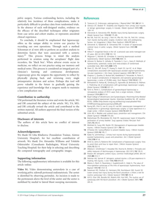 pelvic surgery. Various confounding factors, including the
relatively low incidence of these complications, make it
particularly difﬁcult to produce data from randomised trials.
In the absence of such well-designed studies, evidence on
the efﬁcacy of the described techniques either originates
from case series and cohort studies, or represents anecdotal
clinical experience.
To conclude, it should be emphasised that laparoscopy
offers us the unique ability to review our practice by
recording our own operations. Through such a method
Schonman et al were able to perform an accident analysis to
determine factors that were associated with a ureteric
injury.45
This process brings to mind the analysis
performed in aviation using the aeroplanes’ ﬂight data
recorders, the ‘black box’. When adverse events occur in
medicine, we reﬂect on our practice using our memory and
medical notes. This process is considered an integral part of a
clinician’s learning and continuous development.
Laparoscopy gives the surgeon the opportunity to reﬂect by
physically playing back and reviewing every single
intraoperative decision and action. Perhaps this tool will
prove valuable in the future in gradually gaining the
experience and knowledge that a surgeon needs to maintain
a low complication rate.
Contribution to authorship
VM performed the literature review and wrote the article. NG
and DR conceived the subject of the article. NG, TA, MD,
and DR critically revised the article and contributed to the
written material. All authors approved the ﬁnal version of the
submitted article.
Disclosure of interests
The authors of this article have no conﬂict of interest
to disclose.
Acknowledgements
We thank Dr Lilia Khaﬁzova (Foundation Trainee, Aintree
University Hospital), for her excellent contribution of
artwork. We thank Drs Alexandra Williams and Tolulola
Odetoyinbo (Consultants Radiologists, Wirral University
Teaching Hospital) for their help in selecting and describing
the computed tomography and cystographic images.
Supporting information
The following supplementary information is available for this
article online:
Video S1. Video demonstrating ureterolysis in a case of
overlying pelvic sidewall peritoneal endometriosis. The ureter
is identiﬁed by observing peristalsis. An incision is made to
the peritoneum above the level of the ureter and the ureter is
mobilised by medial to lateral blunt sweeping movements.
References
1 Tarasconi JC. Endoscopic salpingectomy. J Reprod Med 1981;26:541–5.
2 Gilmour DT, Baskett TF. Disability and litigation from urinary tract injuries
at benign gynecologic surgery in Canada. Obstet Gynecol 2005;105:
109–14.
3 Ostrzenski A, Ostrzenska KM. Bladder injury during laparoscopic surgery.
Obstet Gynecol Surv 1998;53:175–80.
4 Bai SW, Huh EH, da Jung J, Park JH, Rha KH, Kim SK, Park KH. Urinary
tract injuries during pelvic surgery: incidence rates and predisposing
factors. Int Urogynecol J Pelvic Floor Dysfunct 2006;17:360–4.
5 Ostrzenski A, Radolinski B, Ostrzenska KM. A review of laparoscopic
ureteral injury in pelvic surgery. Obstet Gynecol Surv 2003;58:
794–9.
6 Hilton P. Urogenital ﬁstula in the UK: a personal case series managed over
25 years. BJU Int 2012;110:102–10.
7 Altgassen C, Michels W, Schneider A. Learning laparoscopic-assisted
hysterectomy. Obstet Gynecol 2004;104:308–13.
8 Johnson N, Barlow D, Lethaby A, Tavender E, Curr L, Garry R. Methods of
hysterectomy: systematic review and meta-analysis of randomised
controlled trials. BMJ 2005;330:1478.
9 Shen CC, Wu MP, Kung FT, Huang FJ, Hsieh CH, Lan KC, et al. Major
complications associated with laparoscopic-assisted vaginal hysterectomy:
ten-year experience. J Am Assoc Gynecol Laparosc 2003;10:147–53.
10 Chapron C, Querleu D, Bruhat MA, Madelenat P, Fernandez H, Pierre F,
et al. Surgical complications of diagnostic and operative gynaecological
laparoscopy: a series of 29,966 cases. Hum Reprod 1998;13:867–72.
11 Mirhashemi R, Harlow BL, Ginsburg ES, Signorello LB, Berkowitz R, Feldman
S. Predicting risk of complications with gynecologic laparoscopic surgery.
Obstet Gynecol 1998;92:327–31.
12 Tarik A, Fehmi C. Complications of gynaecological laparoscopy–a
retrospective analysis of 3572 cases from a single institute. J Obstet
Gynaecol 2004;24:813–6.
13 Royal College of Obstetricians and Gynaecologists. Preventing Entry-Related
Gynaecological Laparoscopic Injuries. Greentop Guideline No. 49. London:
RCOG; 2008a [http://www.rcog.org.uk/ﬁles/rcog-corp/uploaded-ﬁles/
GT49PreventingLaparoscopicInjury2008.pdf].
14 Kyung MS, Choi JS, Lee JH, Jung US, Lee KW. Laparoscopic management of
complications in gynecologic laparoscopic surgery: a 5-year experience in a
single center. J Minim Invasive Gynecol 2008;15:689–94.
15 Utrie JW Jr. Bladder and ureteral injury: prevention and management. Clin
Obstet Gynecol 1998;41:755–63.
16 Maheshwari PN, Bhandarkar DS, Shah RS. Laparoscopic repair of idiopathic
perforation of urinary bladder. Surg Laparosc Endosc Percutan Tech
2005;15:246–8.
17 Wohlrab KJ, Sung VW, Rardin CR. Management of laparoscopic bladder
injuries. J Minim Invasive Gynecol 2011;18:4–8.
18 O’Hanlan KA. Cystosufﬂation to prevent bladder injury. J Minim Invasive
Gynecol 2009;16:195–7.
19 Kadar N, Lemmerling L. Urinary tract injuries during laparoscopically
assisted hysterectomy: causes and prevention. Am J Obstet Gynecol
1994;170:47–8.
20 Shirk GJ, Johns A, Redwine DB. Complications of laparoscopic surgery: How
to avoid them and how to repair them. J Minim Invasive Gynecol
2006;13:352–9.
21 Alkatout I, Schollmeyer T, Hawaldar NA, Sharma N, Mettler L. Principles and
safety measures of electrosurgery in laparoscopy. JSLS 2012;16:130–9.
22 Preston JM. Iatrogenic ureteric injury: common medicolegal pitfalls. BJU Int
2000;86:313–7.
23 Selzman AA, Spirnak JP. Iatrogenic ureteral injuries: a 20-year experience in
treating 165 injuries. J Urol 1996;155:878–81.
24 Ribeiro S, Reich H, Rosenberg J, Guglielminetti E, Vidali A. The value of
intra-operative cystoscopy at the time of laparoscopic hysterectomy. Hum
Reprod 1999;14:1727–9.
25 Stevenson KR, Cholhan HJ, Hartmann DM, Buchsbaum GM, Guzick DS.
Lower urinary tract injury during the Burch procedure: is there a role for
routine cystoscopy? Am J Obstet Gynecol 1999;181:35–8.
26 Gill EJ, Elser DM, Bonidie MJ, Roberts KM, Hurt WG. The routine use of
cystoscopy with the Burch procedure. Am J Obstet Gynecol 2001;185:
345–8.
ª 2014 Royal College of Obstetricians and Gynaecologists 27
Minas et al.
 