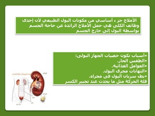 ‫إحدى‬ ‫ألن‬ ‫الطبيعي‬ ‫البول‬ ‫مكونات‬ ‫من‬ ‫أساسي‬ ‫ء‬ ‫جز‬ ‫األمالح‬
‫الجسم‬ ‫حاجة‬ ‫عن‬ ‫الزائدة‬ ‫األمالح‬ ‫حمل‬ ‫هي‬ ‫الكلى‬ ‫وظائف‬
‫الجسم‬ ‫خارج‬ ‫إلى‬ ‫البول‬ ‫بواسطة‬
•‫تكون‬ ‫أسباب‬‫البولى‬ ‫الجهاز‬ ‫حصيات‬:
•‫الحار‬ ‫الطقس‬.
•‫الغذائية‬ ‫العوامل‬.
•‫البول‬ ‫مجرى‬ ‫التهابات‬.
•‫مجراه‬ ‫فى‬ ‫البول‬ ‫سريان‬ ‫بطء‬.
‫الكسر‬ ‫تجبير‬ ‫عند‬ ‫يحدث‬ ‫ما‬ ‫مثل‬ ‫الحركة‬ ‫قلة‬.
 