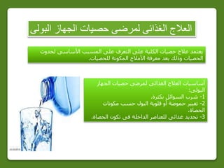 ‫البولى‬ ‫الجهاز‬ ‫حصيات‬ ‫لمرضى‬ ‫الغذائى‬ ‫العالج‬
‫لحدوث‬ ‫األساسى‬ ‫المسبب‬ ‫على‬ ‫التعرف‬ ‫على‬ ‫الكلية‬ ‫حصيات‬ ‫عالج‬ ‫يعتمد‬
‫للحصيات‬ ‫المكونة‬ ‫األمالح‬ ‫معرفة‬ ‫بعد‬ ‫وذلك‬ ‫الحصيات‬.
‫الجهاز‬ ‫حصيات‬ ‫لمرضى‬ ‫الغذائى‬ ‫العالج‬ ‫أساسيات‬
‫البولى‬:
1-‫بكثرة‬ ‫السوائل‬ ‫شرب‬.
2-‫مكونات‬ ‫حسب‬ ‫البول‬ ‫قلوية‬ ‫أو‬ ‫حموضة‬ ‫تغيير‬
‫الحصاة‬.
3-‫الحصاة‬ ‫تكون‬ ‫فى‬ ‫الداخلة‬ ‫للعناصر‬ ‫غذائى‬ ‫تحديد‬.
 