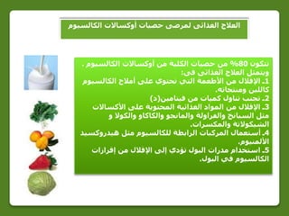 ‫الكالسيوم‬ ‫أوكساالت‬ ‫حصيات‬ ‫لمرضى‬ ‫الغذائى‬ ‫العالج‬
‫تتكون‬80%‫الكالسيوم‬ ‫أوكساالت‬ ‫من‬ ‫الكلية‬ ‫حصيات‬ ‫من‬.
‫فى‬ ‫الغذائى‬ ‫العالج‬ ‫ويتمثل‬:
1‫الكالسيوم‬ ‫أمالح‬ ‫على‬ ‫تحتوي‬ ‫التي‬ ‫األطعمة‬ ‫من‬ ‫اإلقالل‬ ‫ـ‬
‫ومنتجاته‬ ‫كاللبن‬.
2‫فيتامين‬ ‫من‬ ‫كميات‬ ‫تناول‬ ‫تجنب‬ ‫ـ‬(‫د‬)
3‫األكساالت‬ ‫على‬ ‫المحتوية‬ ‫الغذائية‬ ‫المواد‬ ‫من‬ ‫اإلقالل‬ ‫ـ‬
‫و‬ ‫والكوال‬ ‫والكاكاو‬ ‫والمانجو‬ ‫والفراولة‬ ‫السبانخ‬ ‫مثل‬
‫والمكسرات‬ ‫الشيكوالتة‬.
4‫ـ‬‫هيدروكسيد‬ ‫مثل‬ ‫للكالسيوم‬ ‫الرابطة‬ ‫المركبات‬ ‫أستعمال‬
‫األلمنيوم‬.
5‫إفرازات‬ ‫من‬ ‫اإلقالل‬ ‫إلى‬ ‫تؤدي‬ ‫البول‬ ‫مدرات‬ ‫استخدام‬ ‫ـ‬
‫البول‬ ‫في‬ ‫الكالسيوم‬.
 