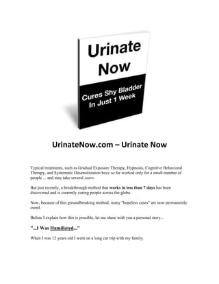 UrinateNow.com – Urinate Now

Typical treatments, such as Gradual Exposure Therapy, Hypnosis, Cognitive Behavioral
Therapy, and Systematic Desensitization have so far worked only for a small number of
people ... and may take several years.

But just recently, a breakthrough method that works in less than 7 days has been
discovered and is currently curing people across the globe.

Now, because of this groundbreaking method, many "hopeless cases" are now permanently
cured.

Before I explain how this is possible, let me share with you a personal story...

"...I Was Humiliated..."

When I was 12 years old I went on a long car trip with my family.
 