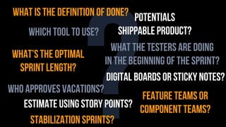 ?
what is the definition of done?
what’s the optimal
sprint length?
what the testers are doing
in the beginning of the sprint?
who approves vacations?
estimate using story points?
stabilization sprints?
which tool to use?
digital boards or sticky notes?
potentials
shippable product?
feature teams or
component teams?
 