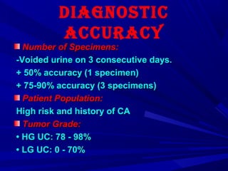 Diagnostic
accuracy
Number of Specimens:Number of Specimens:
-Voided urine on 3 consecutive days.-Voided urine on 3 consecutive days.
+ 50% accuracy (1 specimen)+ 50% accuracy (1 specimen)
+ 75-90% accuracy (3 specimens)+ 75-90% accuracy (3 specimens)
Patient Population:Patient Population:
High risk and history of CAHigh risk and history of CA
Tumor Grade:Tumor Grade:
•• HG UC: 78 - 98%HG UC: 78 - 98%
•• LG UC: 0 - 70%LG UC: 0 - 70%
 