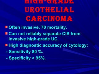HigH-graDe
UrotHeLiaL
CarCinoma
Often invasive, 70 mortality.Often invasive, 70 mortality.
Can not reliably separate CIS fromCan not reliably separate CIS from
invasive high-grade UC.invasive high-grade UC.
High diagnostic accuracy of cytology:High diagnostic accuracy of cytology:
- Sensitivity 80 %.- Sensitivity 80 %.
- Specificity > 95%.- Specificity > 95%.
 