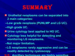 sUmmary
Urothelial neoplasms can be separated intoUrothelial neoplasms can be separated into
2 main categories:2 main categories:
––Low grade neoplasia (PUNLMP and LG UC(.Low grade neoplasia (PUNLMP and LG UC(.
––High grade UC.High grade UC.
Urine cytology best applied to HG UC.Urine cytology best applied to HG UC.
Cytology less helpful for detecting andCytology less helpful for detecting and
monitoring LG neoplasms.monitoring LG neoplasms.
––Not major limitation.Not major limitation.
––LG neoplasms rarely aggressive and can beLG neoplasms rarely aggressive and can be
readily detected by cystoscopy.readily detected by cystoscopy.
 