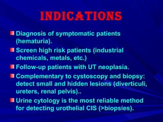 InDIcatIons
Diagnosis of symptomatic patientsDiagnosis of symptomatic patients
(hematuria).(hematuria).
Screen high risk patients (industrialScreen high risk patients (industrial
chemicals, metals, etc.)chemicals, metals, etc.)
Follow-up patients with UT neoplasia.Follow-up patients with UT neoplasia.
Complementary to cystoscopy and biopsy:Complementary to cystoscopy and biopsy:
detect small and hidden lesions (diverticuli,detect small and hidden lesions (diverticuli,
ureters, renal pelvis)..ureters, renal pelvis)..
Urine cytology is the most reliable methodUrine cytology is the most reliable method
for detecting urothelial CIS (>biopsies).for detecting urothelial CIS (>biopsies).
 