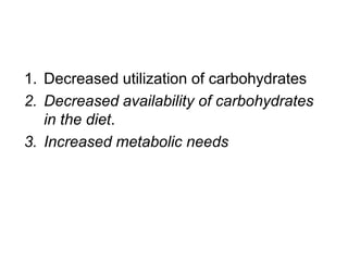 1. Decreased utilization of carbohydrates
2. Decreased availability of carbohydrates
in the diet.
3. Increased metabolic needs
 