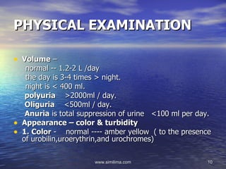 PHYSICAL EXAMINATION

• Volume –
     normal -- 1.2-2 L /day
     the day is 3-4 times > night.
     night is < 400 ml.
     polyuria >2000ml / day.
     Oliguria <500ml / day.
     Anuria is total suppression of urine <100 ml per day.
•   Appearance – color & turbidity
•   1. Color - normal ---- amber yellow ( to the presence
    of urobilin,uroerythrin,and urochromes)

                        www.similima.com                10
 