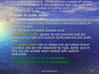 A. Unorganized sediment - these are the crystals of various
    substances present in the urine and they vary with the
    pH of the urine .crystals of normal urine is formed as
    the specimen cools.
1. Crystals in acidic urine:
a. Uric acid and Urates; –
    crystals are seen when the urine is allowed to stand for
    sometime and
     are not seen in freshly passed urine.
     Amorphous urates appear as red granules and are
    dissolved by heat and sodium hydroxide but not acetic
    acid.
     Uric acid crystals vary in shape and are yellow brown
    in colour and are not dissolved by heat, acetic acid or
    HCL but are soluble when heated with sodium
    hydroxide.
     disturbances of uric acid metabolism
     fevers where the urine is concentrated.

                        www.similima.com                  53
 