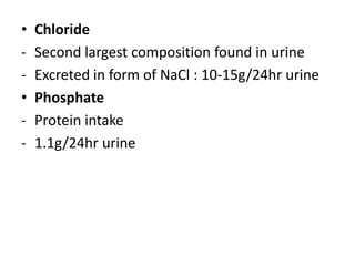 •   Chloride
-   Second largest composition found in urine
-   Excreted in form of NaCl : 10-15g/24hr urine
•   Phosphate
-   Protein intake
-   1.1g/24hr urine
 