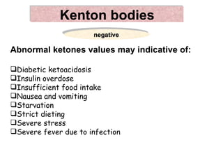 Kenton bodies
                      negative

Abnormal ketones values may indicative of:

Diabetic ketoacidosis
Insulin overdose
Insufficient food intake
Nausea and vomiting
Starvation
Strict dieting
Severe stress
Severe fever due to infection
 
