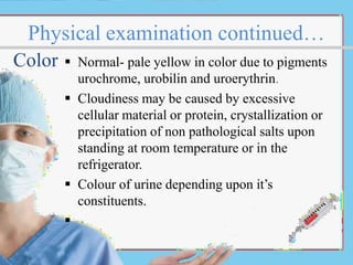 Physical examination continued…
 Normal- pale yellow in color due to pigments
urochrome, urobilin and uroerythrin.
 Cloudiness may be caused by excessive
cellular material or protein, crystallization or
precipitation of non pathological salts upon
standing at room temperature or in the
refrigerator.
 Colour of urine depending upon it’s
constituents.

Color
 