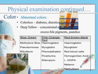 Physical examination continued…
Color• Abnormal colors:
• Colorless – diabetes, diuretics.
• Deep Yellow – concentrated urine,
excess bile pigments, jaundice
 