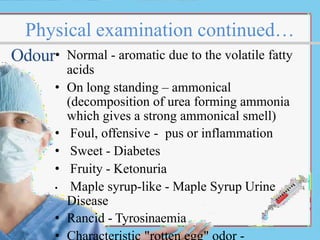 Physical examination continued…
Odour• Normal - aromatic due to the volatile fatty
acids
• On long standing – ammonical
(decomposition of urea forming ammonia
which gives a strong ammonical smell)
• Foul, offensive - pus or inflammation
• Sweet - Diabetes
• Fruity - Ketonuria
• Maple syrup-like - Maple Syrup Urine
Disease
• Rancid - Tyrosinaemia
 