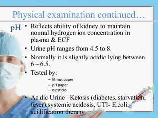 Physical examination continued…
• Reflects ability of kidney to maintain
normal hydrogen ion concentration in
plasma & ECF
• Urine pH ranges from 4.5 to 8
• Normally it is slightly acidic lying between
6 – 6.5.
• Tested by:
– litmus paper
– pH paper
– dipsticks
• Acidic Urine –Ketosis (diabetes, starvation,
fever),systemic acidosis, UTI- E.coli,
acidification therapy
pH
 