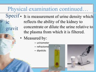 Physical examination continued…
reflects the ability of the kidney to
concentrate or dilute the urine relative to
the plasma from which it is filtered.
• Measured by:
– urinometer
– refractometer
– dipsticks
Specif • It is measurement of urine density which
ic
gravit
y
 