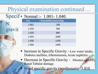 Physical examination continued…
Specif • Normal :- 1.001- 1.040.
ic
gravit
y
 Increase in Specific Gravity - Low water intake,
Diabetes mellitus,Albuminuruia,Acute nephritis.
 Decrease in Specific Gravity - Absence ofADH,
Renal Tubular damage.
 Fixed specific gravity (isosthenuria)=1.010
 