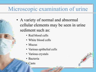 Microscopic examination of urine
• A variety of normal and abnormal
cellular elements may be seen in urine
sediment such as:
• Red blood cells
• White blood cells
• Mucus
• Various epithelial cells
• Various crystals
• Bacteria
• Casts
 