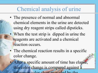 Chemical analysis of urine
• The presence of normal and abnormal
chemical elements in the urine are detected
using dry reagent strips called dipsticks.
• When the test strip is dipped in urine the
reagents are activated and a chemical
reaction occurs.
• The chemical reaction results in a specific
color change.
• After a specific amount of time has elapse,
this color change is compared against a
 