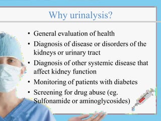 Why urinalysis?
• General evaluation of health
• Diagnosis of disease or disorders of the
kidneys or urinary tract
• Diagnosis of other systemic disease that
affect kidney function
• Monitoring of patients with diabetes
• Screening for drug abuse (eg.
Sulfonamide or aminoglycosides)
 