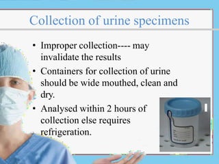 Collection of urine specimens
• Improper collection---- may
invalidate the results
• Containers for collection of urine
should be wide mouthed, clean and
dry.
• Analysed within 2 hours of
collection else requires
refrigeration.
 