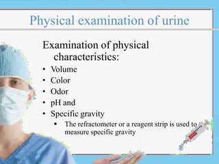 Physical examination of urine
Examination of physical
characteristics:
• Volume
• Color
• Odor
• pH and
• Specific gravity
 The refractometer or a reagent strip is used to
measure specific gravity
 