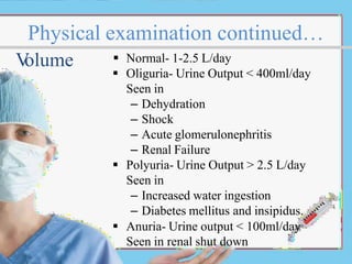 Physical examination continued…
 Normal- 1-2.5 L/day
 Oliguria- Urine Output < 400ml/day
Seen in
– Dehydration
– Shock
– Acute glomerulonephritis
– Renal Failure
 Polyuria- Urine Output > 2.5 L/day
Seen in
– Increased water ingestion
– Diabetes mellitus and insipidus.
 Anuria- Urine output < 100ml/day
Seen in renal shut down
V
olume
 