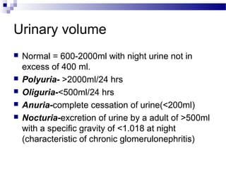 Urinary volume
 Normal = 600-2000ml with night urine not in
excess of 400 ml.
 Polyuria- >2000ml/24 hrs
 Oliguria-<500ml/24 hrs
 Anuria-complete cessation of urine(<200ml)
 Nocturia-excretion of urine by a adult of >500ml
with a specific gravity of <1.018 at night
(characteristic of chronic glomerulonephritis)
 