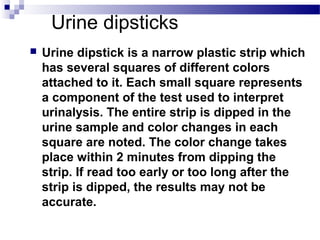 Urine dipsticks
 Urine dipstick is a narrow plastic strip which
has several squares of different colors
attached to it. Each small square represents
a component of the test used to interpret
urinalysis. The entire strip is dipped in the
urine sample and color changes in each
square are noted. The color change takes
place within 2 minutes from dipping the
strip. If read too early or too long after the
strip is dipped, the results may not be
accurate.
 