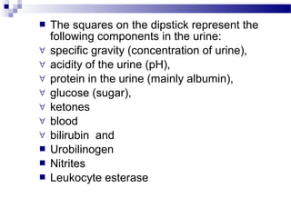  The squares on the dipstick represent the
following components in the urine:
∀ specific gravity (concentration of urine),
∀ acidity of the urine (pH),
∀ protein in the urine (mainly albumin),
∀ glucose (sugar),
∀ ketones
∀ blood
∀ bilirubin and
 Urobilinogen
 Nitrites
 Leukocyte esterase
 