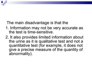 The main disadvantage is that the
1. Information may not be very accurate as
the test is time-sensitive.
2. It also provides limited information about
the urine as it is qualitative test and not a
quantitative test (for example, it does not
give a precise measure of the quantity of
abnormality).
 