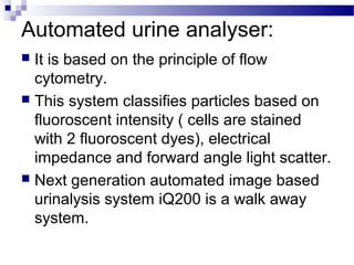 Automated urine analyser:
 It is based on the principle of flow
cytometry.
 This system classifies particles based on
fluoroscent intensity ( cells are stained
with 2 fluoroscent dyes), electrical
impedance and forward angle light scatter.
 Next generation automated image based
urinalysis system iQ200 is a walk away
system.
 