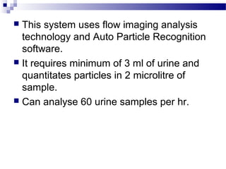 This system uses flow imaging analysis
technology and Auto Particle Recognition
software.
 It requires minimum of 3 ml of urine and
quantitates particles in 2 microlitre of
sample.
 Can analyse 60 urine samples per hr.
 