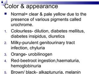 Color & appearance
 Normal= clear & pale yellow due to the
presence of various pigments called
urochrome.
1. Colourless- dilution, diabetes mellitus,
diabetes insipidus, diuretics
2. Milky-purulent genitourinary tract
infection, chyluria
3. Orange- urobilinogen
4. Red-beetroot ingestion,haematuria,
hemoglobinuria
5. Brown/ black- alkaptunuria, melanin
 