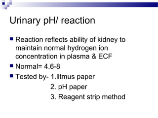 Urinary pH/ reaction
 Reaction reflects ability of kidney to
maintain normal hydrogen ion
concentration in plasma & ECF
 Normal= 4.6-8
 Tested by- 1.litmus paper
2. pH paper
3. Reagent strip method
 
