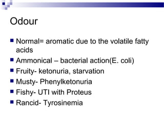 Odour
 Normal= aromatic due to the volatile fatty
acids
 Ammonical – bacterial action(E. coli)
 Fruity- ketonuria, starvation
 Musty- Phenylketonuria
 Fishy- UTI with Proteus
 Rancid- Tyrosinemia
 