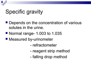 Specific gravity
 Depends on the concentration of various
solutes in the urine.
 Normal range- 1.003 to 1.035
 Measured by-urinometer
- refractometer
- reagent strip method
- falling drop method
 
