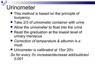 Urinometer
 This method is based on the principle of
buoyancy.
 Take 2/3 of urinometer container with urine
 Allow the urinometer to float into the urine
 Read the graduation at the lowest level of
urinary meniscus
 Correction of temperature & albumin is a
must.
 Urinometer is calibrated at 15or 200
c
So for every 3o
c increase/decrease add/subtract
0.001
 