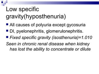 Low specific
gravity(hyposthenuria)
 All causes of polyuria except gycosuria
 DI, pyelonephritis, glomerulonephritis.
 Fixed specific gravity (isosthenuria)=1.010
Seen in chronic renal disease when kidney
has lost the ability to concentrate or dilute
 