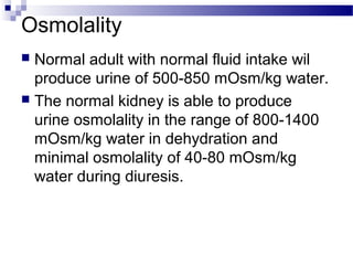 Osmolality
 Normal adult with normal fluid intake wil
produce urine of 500-850 mOsm/kg water.
 The normal kidney is able to produce
urine osmolality in the range of 800-1400
mOsm/kg water in dehydration and
minimal osmolality of 40-80 mOsm/kg
water during diuresis.
 