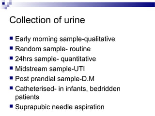 Collection of urine
 Early morning sample-qualitative
 Random sample- routine
 24hrs sample- quantitative
 Midstream sample-UTI
 Post prandial sample-D.M
 Catheterised- in infants, bedridden
patients
 Suprapubic needle aspiration
 