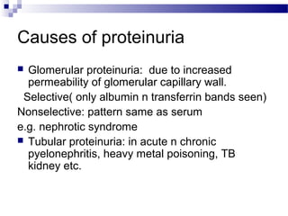 Causes of proteinuria
 Glomerular proteinuria: due to increased
permeability of glomerular capillary wall.
Selective( only albumin n transferrin bands seen)
Nonselective: pattern same as serum
e.g. nephrotic syndrome
 Tubular proteinuria: in acute n chronic
pyelonephritis, heavy metal poisoning, TB
kidney etc.
 