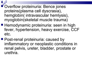  Overflow proteinuria: Bence jones
proteins(plasma cell dyscrasia),
hemglobin( intravascular hemlysis),
myoglobin(skeletal muscle trauma)
 Hemodynamic proteinuria: seen in high
fever, hypertension, heavy exercise, CCF
etc.
 Post-renal proteinuria: caused by
imflammatory or neoplastic conditions in
renal pelvis, ureter, bladder, prostate or
urethra.
 